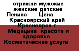 стрижки мужские,женские,детские Ленина,27 › Цена ­ 150 - Красноярский край, Красноярск г. Медицина, красота и здоровье » Косметические услуги   